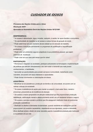 CUIDADOR DE IDOSOS

Princípios das Nações Unidas para o Idoso
Resolução 46/91
Aprovada na Assembleia Geral das Nações Unidas 16/12/1991


INDEPENDÊNCIA:
* Ter acesso à alimentação, água, moradia, vestuário, à saúde, ter apoio familiar e comunitário.
* Ter oportunidade de trabalhar ou ter acesso a outras formas de geração de renda.
* Poder determinar em que momento deverá afastar-se do mercado de trabalho.
* Ter acesso à educação permanente e a programas de qualificação e requalificação
profissional.
* Poder viver em ambientes seguros adaptáveis à sua preferência pessoal, que sejam
passíveis de mudanças.
* Poder viver em sua casa pelo tempo que for viável.

PARTICIPAÇÃO:
* Permanecer integrado na sociedade, participar activamente na formulação e implementação
de políticas que afectam directamente o seu bem-estar e transmitir aos mais jovens
conhecimentos e habilidades.
* Aproveitar as oportunidades para prestar serviços à comunidade, trabalhando como
voluntário, de acordo com seus interesses e capacidades.
* Poder formar movimentos ou associações de idosos.

ASSISTÊNCIA:
* Beneficiar-se da assistência e protecção da família e da comunidade, de acordo com os
valores culturais da sociedade.
* Ter aceso à assistência da saúde para manter ou adquirir o bem-estar físico, mental e
emocional, prevenindo-se da incidência de doenças.
* Ter acesso a meios apropriados de atenção institucional que lhe proporcionem protecção,
reabilitação, estimulação mental e desenvolvimento social, em um ambiente humano e seguro.
* Ter acesso a serviços sociais e jurídicos que lhe assegurem melhores níveis de autonomia,
protecção e assistência
* Desfrutar os direitos e liberdades fundamentais, quando residente em instituições que lhe
proporcionem os cuidados necessários, respeitando-se sua dignidade, crença e intimidade.
Deve desfrutar ainda o direito de tomar decisões quanto à assistência prestada pela instituição
e à qualidade de sua vida.




                                                                                               1
 