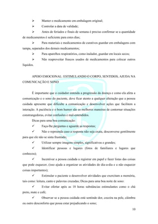 10
➢ Manter o medicamento em embalagem original;
➢ Controlar a data de validade;
➢ Antes de feriados e finais de semana é preciso confirmar se a quantidade
de medicamentos é suficiente para estes dias;
➢ Para materiais e medicamentos de curativos guardar em embalagens com
tampa, separados dos demais medicamentos;
➢ Para aparelhos respiratórios, como inalador, guardar em locais secos;
➢ Não reaproveitar frascos usados de medicamentos para colocar outros
líquidos.
APOIO EMOCIONAL: ESTIMULANDO O CORPO, SENTIDOS, AJUDA NA
COMUNICAÇÃO E SONO
É importante que o cuidador entenda a progressão da doença e como ela afeta a
comunicação e o sono do paciente, deve ficar atento a qualquer alteração que a pessoa
cuidada apresente que dificulte a comunicação e desenvolver ações que facilitem a
interação. A paciência e o bom humor são as melhores maneiras de contornar situações
constrangedoras, evitar confusões e mal-entendidos.
Dicas para uma boa comunicação:
✓ Faça-lhe perguntas e aguarde as respostas;
✓ Não o repreenda caso a resposta não seja exata, desconverse gentilmente
para que ele não se sinta frustrado;
✓ Utilizar sempre imagens simples, significativas e grandes;
✓ Identificar pessoas e lugares (fotos de familiares e lugares que
conheceu);
✓ Incentivar a pessoa cuidada a registrar em papel e fazer listas das coisas
que pode esquecer, (isso ajuda a organizar as atividades do dia-a-dia e a não esquecer
coisas importantes);
✓ Estimular o paciente a desenvolver atividades que exercitam a memória,
tais como: leitura, canto e palavras cruzadas; Dicas para uma boa noite de sono:
✓ Evitar ofertar após as 18 horas substâncias estimulantes como o chá
preto, mate e café;
✓ Observar se a pessoa cuidada está sentindo dor, coceira na pele, câimbra
ou outro desconforto que possa estar prejudicando o sono;
 