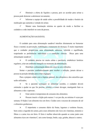 11
✓ Diminuir a oferta de líquidos a pessoa, pois ao acordar para urinar a
pessoa pode demorar a adormecer novamente;
✓ Informar a equipe de saúde sobre a possibilidade de mudar o horário da
medicação que aumenta a vontade de urinar;
✓ Manter uma iluminação mínima no quarto de modo a facilitar os
cuidados e a não interferir no sono da pessoa.
ALIMENTAÇÃO SAUDÁVEL
O cuidado para uma alimentação saudável interfere diretamente no bemestar
físico e mental, na prevenção, reabilitação e tratamento de doenças. É muito importante
que o cuidador proporcione uma alimentação saborosa, colorida e equilibrada,
respeitando as preferências individuais e a condições clínicas. Dicas para uma
alimentação saudável:
➢ O cuidador precisa ter muita calma e paciência, estabelecer horários
regulares, criar um ambiente tranquilo no momento da alimentação;
➢ Distribuir a alimentação diária em cinco ou seis refeições;
Sentar o paciente confortavelmente para receber a refeição, jamais deixar a
pessoa na posição deitada para evitar engasgos;
Para o preparo cuidar com a higiene pessoal, dos alimentos e dos utensílios que
serão utilizados;
➢ Se o paciente conseguir se alimentar sozinho, o cuidador deverá
estimular e ajudar no que for preciso, orientar a comer devagar, mastigando bem os
alimentos e não o apressar;
➢ Estar atento à temperatura de consumo dos alimentos;
➢ Procure inserir o feijão pelo menos 1 vez por dia, no mínimo 4 vezes por
semana. O feijão é um alimento rico em ferro. Cuidar com o excesso de consumo de sal
e alimentos gordurosos;
➢ É importante o consumo diário de frutas, legumes e verduras frescas,
bem como a ingestão de carnes, pois esses alimentos são ricos em vitaminas, minerais e
fibras e a carne rica em ferro. O ferro é melhor absorvido quando se come junto com
alimentos ricos em vitamina C, tais como laranja, limão, caju, goiaba, abacaxi e outros;
 