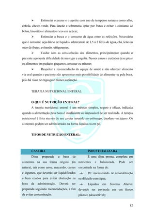 12
➢ Estimular o prazer e o apetite com uso de temperos naturais como alho,
cebola, cheiro-verde. Para lanche e sobremesa optar por frutas e evitar o consumo de
bolos, biscoitos e alimentos ricos em açúcar;
➢ Estimular a busca e o consumo da água entre as refeições. Necessário
que o consumo seja diário de líquidos, oferecendo de 1,5 a 2 litros de água, chá, leite ou
suco de frutas, evitando refrigerantes;
➢ Cuidar com as consistências dos alimentos, principalmente quando o
paciente apresenta dificuldade de mastigar e engolir. Nesses casos o cuidador deve picar
os alimentos em pedaços pequenos, amassar ou triturar;
➢ Respeitar a recomendação da equipe de saúde e não oferecer alimento
via oral quando o paciente não apresentar mais possibilidade de alimentar-se pela boca,
pois há risco de engasgo e bronco aspiração.
TERAPIA NUTRICIONAL ENTERAL
O QUE É NUTRIÇÃO ENTERAL?
A terapia nutricional enteral é um método simples, seguro e eficaz, indicada
quando a alimentação pela boca é insuficiente ou impossível de ser realizada. A terapia
nutricional é feita através de um cateter inserido no estômago, duodeno ou jejuno. Os
alimentos podem ser administrados na forma liquida ou em pó.
TIPOS DE NUTRIÇÃO ENTERAL:
CASEIRA INDUSTRIALIZADA
Dieta preparada a base de
alimentos na sua forma original (in
natura), tais como arroz, macarrão, carnes
e legumes, que deverão ser liquidificados
e bem coados para evitar obstrução na
hora da administração. Deverá ser
preparada seguindo recomendações, a fim
de evitar contaminação.
É uma dieta pronta, completa em
nutrientes e balanceada. Pode ser
encontrada na forma de:
→ Pó: necessitando de reconstituição
ou diluição com água;
→ Líquidas em Sistema Aberto:
devendo ser envasada em um frasco
plástico (descartável);
 