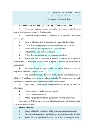 13
→ Líquidas em Sistema Fechado:
necessário somente conectar o equipo
diretamente no frasco da dieta.
CUIDADOS NA PREPARAÇÃO E COM A ADMINISTRAÇÃO
➢ Posicionar o paciente sentado na cadeira ou na cama e deixa-lo nessa
posição 30 minutos antes e depois da alimentação;
➢ Higienizar adequadamente os alimentos e os utensílios para evitar
contaminação;
➢ Lavar as mãos com água e sabão antes do preparo da alimentação;
➢ O local de preparo deve estar limpo e higienizado com álcool 70%;
➢ Verificar a validade dos produtos que serão utilizados;
➢ Utilizar apenas água filtrada ou fervida;
➢ A dieta deve ser administrada em temperatura ambiente;
➢ Seguir com rigor a orientação de preparo e horários que a equipe de
saúde orientar. As prescrições são individuais e seguem as necessidades nutricionais de
cada paciente;
➢ As dietas devem ser armazenadas em locais frescos e secos, em
temperatura ambiente e longe do calor;
➢ Para as dietas líquidas, depois de abertas devem ficar armazenadas na
geladeira. O cuidador deve retirar o volume indicado, 30 minutos antes de cada
administração e deixar atingir a temperatura ambiente naturalmente;
➢ Após aberta, a dieta liquida poderá ser utilizada em até 24 horas, sob
refrigeração;
➢ Observar o correto posicionamento do cateter;
➢ Conectar o equipo no cateter;
➢ Abrir o equipo lentamente com gotejamento conforme prescrição;
Se o cateter se deslocar ou se for removido acidentalmente, não tente recoloca-
lo, acione a equipe de saúde.
Frascos e Equipos:
➢ Devem ser lavados com água e sabão, enxaguados com água quente;
➢ Os frascos não poderão ser reutilizados por um período superior a 3 dias;
➢ Separe um frasco para ser utilizado com a dieta e outro para sucos e
 