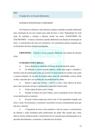 14
água.
O equipo deve ser trocado diariamente.
ESTOMAS INTESTINAIS E URINÁRIOS
Um Estoma ou Ostomia é uma abertura cirúrgica realizada na parede abdominal
para construção de um novo trajeto para saída de fezes e urina. Dependendo do local
onde foi realizada a cirurgia a abertura recebe um nome: ILEOSTOMIA OU
COLOSTOMIA – Conecta o intestino à parede abdominal com função de eliminação de
fezes. A característica das fezes da colostomia é de consistência pastosa enquanto que
na ileostomia são fezes liquidas/semilíquidas.
UROSTOMIA – Conecta a bexiga à parede abdominal com função de eliminar
urina.
CUIDADOS COM A BOLSA:
➢ Usar o dispositivo conforme orientação do profissional de saúde;
➢ Se indicado o recorte da base adesiva, cuidar para seguir o tamanho e
formato exato do estoma para evitar que as fezes ou urina entrem em contato com a pele
e causem irritações. Se ao redor do estoma surgir sinais de vermelhidão, coceira, ferida
ou dor, o paciente deve ser avaliado por um profissional da saúde;
➢ Retirar o papel que protege o adesivo e colar a base adesiva de baixo
para cima e pressione até que o equipamento esteja bem fixado à pele;
➢ Feche a parte de baixo com o clamp;
➢ Guardar as bolsas em locais limpos, secos e protegidos da luz solar para
evitar danificações no material;
➢ Esvaziar a bolsa sempre que estiver com 1/3 da capacidade ocupada com
fezes e urina. Na ileostomia e urostomia é necessário esvaziar constantemente para que
não pese e descole;
➢ A frequência de troca varia conforme o tipo de estoma e características
do efluente e serão orientados pelos profissionais da saúde. Mas sempre que a base
adesiva (resina sintética) perde a característica de cor amarela para esbranquiçada ou se
perceber descolamento e vazamento, é indicado troca da bolsa;
 