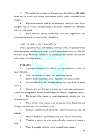 15
➢ No momento da troca descole delicadamente a base adesiva e não utilize
álcool, éter ou benzina pois causam ressecamento, ferindo a pele e causando reação
alérgica;
➢ Higienize o estoma e a pele ao redor com água e sabonete neutro. Seque
com pano macio e observe a coloração saudável do estoma (vermelho vivo e brilhante)
e da pele peri-estomal;
➢ Para o banho não é necessário remover a bolsa pois é impermeável, mas
é necessário protege-la com saco plástico e fita adesiva.
CATETER VESICAL DE PERMANÊNCIA
Quando o paciente perde a capacidade de controlar a urina e não consegue urinar
espontaneamente é indicado uso de cateter vesical de permanência que tem por objetivo
esvaziar a bexiga. O cateter é introduzido até a bexiga em uma conexão estéril até um
coletor onde é depositada a urina.
CUIDADOS:
➢ A passagem do cateter e sua retirada é de responsabilidade exclusiva da
equipe da saúde;
➢ Nunca tracionar/puxar o cateter para não lesionar a uretra;
➢ Sempre que for manipular a bolsa é necessária a lavagem das mãos;
➢ Alterar o lado da fixação da bolsa coletora para evitar lesão no meato
urinário;
➢ O cateter tem que ficar livre e permitir que a urina saia continuamente.
Atentar para que a perna do paciente ou outro objeto não obstrua e comprima o cateter;
➢ Não deixar a bolsa coletora em contato direto com o chão/piso pelo risco
de contaminação;
➢ Nunca elevar a bolsa coletora acima da linha da cintura do paciente sem
clampear o extensor para evitar o refluxo da urina;
➢ Realizar a higiene perineal diariamente e observar presença de sinais de
infecção;
➢ Observar e registrar a quantidade de urina que é drenada diariamente;
➢ Visualizar o aspecto da urina como coloração, presença de sangue e
odor;
➢ Nunca desconectar o sistema entre a bolsa coletora e o cateter;
 