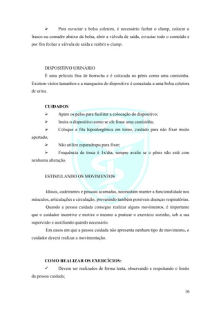 16
➢ Para esvaziar a bolsa coletora, é necessário fechar o clamp, colocar o
frasco ou comadre abaixo da bolsa, abrir a válvula de saída, esvaziar todo o conteúdo e
por fim fechar a válvula de saída e reabrir o clamp.
DISPOSITIVO URINÁRIO
É uma película fina de borracha e é colocada no pênis como uma camisinha.
Existem vários tamanhos e a mangueira do dispositivo é conectada a uma bolsa coletora
de urina.
CUIDADOS
➢ Apare os pelos para facilitar a colocação do dispositivo;
➢ Insira o dispositivo como se ele fosse uma camisinha;
➢ Coloque a fita hipoalergênica em torno, cuidado para não fixar muito
apertado;
➢ Não utilize esparadrapo para fixar;
➢ Frequência de troca é 1x/dia, sempre avalie se o pênis não está com
nenhuma alteração.
ESTIMULANDO OS MOVIMENTOS
Idosos, cadeirantes e pessoas acamadas, necessitam manter a funcionalidade nos
músculos, articulações e circulação, prevenindo também possíveis doenças respiratórias.
Quando a pessoa cuidada consegue realizar alguns movimentos, é importante
que o cuidador incentive e motive o mesmo a praticar o exercício sozinho, sob a sua
supervisão e auxiliando quando necessário.
Em casos em que a pessoa cuidada não apresenta nenhum tipo de movimento, o
cuidador deverá realizar a movimentação.
COMO REALIZAR OS EXERCÍCIOS:
✓ Devem ser realizados de forma lenta, observando e respeitando o limite
da pessoa cuidada;
 