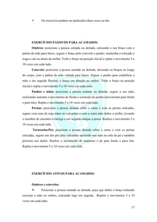 17
✓ Os exercícios podem ser praticados duas vezes ao dia.
EXERCÍCIOS PASSIVOS PARA ACAMADOS:
Ombros: posicione a pessoa sentada ou deitada, esticando o seu braço com a
palma da mão para baixo, segure o braço pelo cotovelo e punho; mantenha-o esticado e
traga-o até na altura da orelha. Volte o braço na posição inicial e repita o movimento 5 a
10 vezes em cada lado.
Cotovelo: posicione a pessoa sentada ou deitada, deixando os braços ao longo
do corpo, com a palma da mão voltada para baixo. Segure o punho para estabilizar a
mão e em seguida flexione o braço em direção ao ombro. Volte o braço na posição
inicial e repita o movimento 5 a 10 vezes em cada lado.
Punhos e mãos: posicione a pessoa sentada ou deitada, segure a sua mão,
realizando somente o movimento de flexão e extensão do punho (movimento para frente
e para trás). Repita o movimento 5 a 10 vezes em cada lado.
Pernas: posicione a pessoa deitada sobre a cama e com as pernas esticadas,
segure com uma de suas mãos no calcanhar e com a outra mão dobre o joelho, levando
o membro de encontro a barriga e em seguida estique a perna. Realize o movimento 5 a
10 vezes em cada lado.
Tornozelos/Pés: posicione a pessoa deitada sobre a cama e com as pernas
esticadas, segure um dos pés pelo calcanhar apoiando sua mão na sola do pé e também
próximo aos dedos. Realize o movimento de empurrar o pé para frente e para trás.
Repita o movimento 5 a 10 vezes em cada lado.
EXERCÍCIOS ATIVOS PARA ACAMADOS:
Ombros e cotovelos:
1- Posicione a pessoa sentada ou deitada, peça que dobre o braço tentando
encostar a mão no ombro, esticando logo em seguida. Repetir o movimento 5 a 10
vezes em cada lado;
 