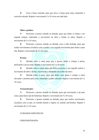 18
2- Com o braço esticado, peça que eleve o braço para cima, mantendo o
cotovelo esticado. Repetir o movimento 5 a 10 vezes em cada lado.
Mãos e punhos:
1- Posicione a pessoa sentada ou deitada, peça que dobre os dedos e em
seguida estique, realizando o movimento de abrir e fechar as mãos. Repetir o
movimento de 5 a 10 vezes;
2- Posicione a pessoa sentada ou deitada, com a mão fechada, peça que
realize movimentos circulares com o punho e em seguida movimento para frente e para
trás. Repetir o movimento de 5 a 10 vezes.
Pernas:
1- Deitado sobre a cama peça que a pessoa dobre e estique a perna,
deslizando o pé na cama. Repetir o movimento de 5 a 10 vezes;
2- Deitado sobre a cama, peça que dobre as pernas e em seguida realize o
movimento de abrir e fechar, encostando e afastando um joelho do outro;
3- Deitado sobre a cama, peça que dobre uma perna e estique a outra
elevando o membro para cima, mantendo o joelho esticado. Repetir o movimento de 5 a
10 vezes.
Tornozelos/pés:
1- Posicione a pessoa sentada ou deitada, peça que movimente o pé para
cima e para baixo (pé de bailarina). Repetir o movimento de 5 a 10 vezes.
2- Posicione a pessoa sentada ou deitada, peça que realize movimentos
circulares com os pés, no sentido horário e depois no sentido anti-horário. Repetir o
movimento de 5 a 10 vezes.
CUIDADOS ESPECÍFICOS
OXIGENIOTERAPIA
 
