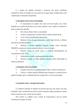 19
É o suporte de oxigênio necessário a pacientes com graves problemas
respiratórios. Pode ser utilizado em casa, porém deve seguir alguns cuidados para evitar
complicações e internações hospitalares:
CUIDADOS COM CONCENTRADOR:
➢ O concentrador de oxigênio deve ficar em local arejado, seco, limpo
podendo ser no quarto do paciente ou em outro ambiente, com o objetivo de diminuir o
ruído causado pelo aparelho;
➢ Não colocar objetos sobre o concentrador;
➢ Limpar o equipamento com pano úmido evitando acumulo de pó;
➢ Lavar o frasco (umidificador) diariamente;
➢ Realizar a troca da agua diariamente, usando água fervida ou filtrada,
(não faça uso de água mineral);
➢ Observar a válvula reguladora (relógio), quando estiver marcando
50BARES, comunicar a empresa para providenciar a troca (recarga);
➢ Realizar a troca do cateter nasal e a extensão (prolongamento do
concentrador) a cada 7 dias;
➢ Administrar o oxigênio conforme prescrição médica;
➢ Informar a equipe de saúde qualquer alteração clínica (dificuldade ou
esforço respiratório).
CUIDADOS COM CILINDRO:
➢ Cilindro de O2 deve ser mantido longe do fogo e materiais inflamáveis;
➢ Utilizar o cilindro pequeno (Backup) para transporte ou quando houver
queda de energia, após o restabelecimento da energia fazer o uso do concentrador.
CUIDADOS COM A TRAQUEOSTOMIA
É a abertura realizada na traqueia do paciente para que este respire com mais
facilidade. Nela é introduzida um tubo de metal ou plástico rígido, chamado de cânula,
fixado ao pescoço com o auxílio de um cadarço.
Para realizar os cuidados com a cânula de traqueostomia, deve-se receber
treinamento da equipe de saúde.
 