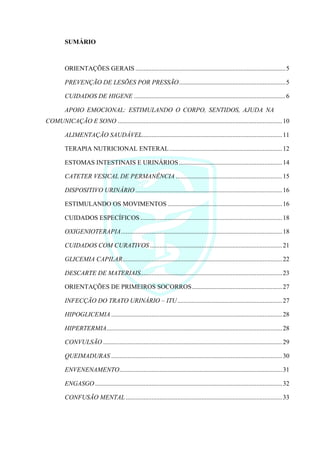 SUMÁRIO
ORIENTAÇÕES GERAIS .............................................................................................5
PREVENÇÃO DE LESÕES POR PRESSÃO..................................................................5
CUIDADOS DE HIGENE ..............................................................................................6
APOIO EMOCIONAL: ESTIMULANDO O CORPO, SENTIDOS, AJUDA NA
COMUNICAÇÃO E SONO ......................................................................................................10
ALIMENTAÇÃO SAUDÁVEL.......................................................................................11
TERAPIA NUTRICIONAL ENTERAL......................................................................12
ESTOMAS INTESTINAIS E URINÁRIOS................................................................14
CATETER VESICAL DE PERMANÊNCIA ..................................................................15
DISPOSITIVO URINÁRIO ...........................................................................................16
ESTIMULANDO OS MOVIMENTOS .......................................................................16
CUIDADOS ESPECÍFICOS........................................................................................18
OXIGENIOTERAPIA....................................................................................................18
CUIDADOS COM CURATIVOS ..................................................................................21
GLICEMIA CAPILAR...................................................................................................22
DESCARTE DE MATERIAIS........................................................................................23
ORIENTAÇÕES DE PRIMEIROS SOCORROS........................................................27
INFECÇÃO DO TRATO URINÁRIO – ITU.................................................................27
HIPOGLICEMIA ..........................................................................................................28
HIPERTERMIA.............................................................................................................28
CONVULSÃO ...............................................................................................................29
QUEIMADURAS ..........................................................................................................30
ENVENENAMENTO.....................................................................................................31
ENGASGO ....................................................................................................................32
CONFUSÃO MENTAL .................................................................................................33
 