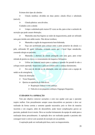20
Existem dois tipos de cânulas:
➢ Cânula metálica: dividida em duas partes: cânula (fixa) e subcânula
(móvel);
➢ Cânula plástica: sem divisões.
Cuidados com a cânula:
➢ Limpe a subcânula pelo menos 03 vezes ao dia, para evitar o acúmulo de
secreção que pode causar obstrução;
➢ Mantenha uma boa higiene ao redor da traqueostomia, pode ser utilizado
uma gaze úmida com sabão neutro. Não deixar resíduos;
➢ Mantenha a região da traqueostomia bem hidratada;
➢ Faça um acolchoado para colocar entre a parte posterior da cânula e a
pele, utilizando 02 gazes dobradas, evitando assim que o local fique umedecido,
causando alergia ao paciente;
➢ Mantenha a abertura da cânula protegida com uma gaze, para evitar
entrada de poeira ou ciscos e o ressecamento da traqueia e brônquios;
➢ Utilize um material macio para o cadarço e quando for prendê-lo não o
coloque muito apertado. Inspecione a pele em contato com o cadarço diariamente;
➢ Em caso de dúvida ou de obstrução, entre em contato com a equipe de
saúde ou de emergência.
Sinais de obstrução:
➢ Tosse frequente;
➢ Queixa ou aparência de falta de ar;
➢ Respiração ruidosa e com esforço;
➢ Falta de ar aos pequenos esforços; Engasgos frequentes.
CUIDADOS NA ASPIRAÇÃO
Tem por objetivo remover secreções e com isso ajudar com que o paciente
respire melhor. Este procedimento sempre causa desconforto ao paciente e deve ser
realizado da forma correta e somente quando necessário; pois se feito de maneira
incorreta e em exagero, além do desconforto, pode trazer complicações graves ao
paciente, podendo levar à morte. Deve-se receber treinamento da equipe de saúde para a
realização desse procedimento. A aspiração deve ser realizada quando o paciente não
conseguir tossir e estiver com acumulo de secreção em seu pulmão.
A aspiração pode ser realizada pela boca, nariz ou traqueostomia.
 
