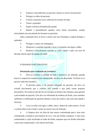 21
➢ Explicar o procedimento ao paciente, mesmo se estiver inconsciente;
➢ Proteger os olhos do paciente;
➢ Colocar o paciente com a cabeceira levemente elevada;
➢ Testar o aspirador;
➢ Seguir a técnica orientada pela equipe;
➢ Repetir o procedimento quantas vezes forem necessárias, sempre
intercalando com um período de descanso ao paciente;
Após a aspiração deve-se lavar o cateter com soro fisiológico e depois desligar o
aspirador;
➢ Proteger o cateter em embalagem;
➢ Desprezar o conteúdo aspirado e lavar o recipiente com água e sabão;
➢ Realizar o procedimento somente se sentir seguro e apto, em caso de
dúvidas solicite apoio da equipe de saúde.
CUIDADOS COM CURATIVOS
Orientações para realização de Curativos:
➢ Deve-se verificar a validade de todo o material a ser utilizado, quando
houver a suspeita do material estar contaminado, ele deve ser descartado. Verificar se os
pacotes estão bem lacrados;
➢ O próximo passo é um preparo adequado do paciente, ele deve ser
avisado previamente que o curativo será trocado e que pode causar pequeno
desconforto. Os curativos não devem ser trocados no horário das refeições, para garantir
a privacidade do paciente. Este deve ser informado da melhora da ferida, esses métodos
melhoram a colaboração do paciente durante a troca do curativo, que será mais rápida e
eficiente;
➢ Lavar as mãos com água e sabão, antes e depois de cada curativo. Evitar
o contato direto com a lesão e assim um menor risco de infecção;
➢ A limpeza deve ser feita da área menos contaminada para a área mais
contaminada, evitando-se movimentos de vai e vem nas feridas cirúrgicas. A área mais
contaminada é a pele localizada ao redor da ferida, enquanto que nas feridas infectadas
a área mais contaminada é a do interior da ferida;
 