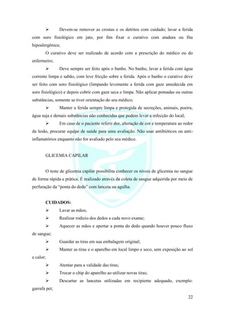 22
➢ Devem-se remover as crostas e os detritos com cuidado; lavar a ferida
com soro fisiológico em jato, por fim fixar o curativo com atadura ou fita
hipoalergênica;
O curativo deve ser realizado de acordo com a prescrição do médico ou do
enfermeiro;
➢ Deve sempre ser feito após o banho. No banho, lavar a ferida com água
corrente limpa e sabão, com leve fricção sobre a ferida. Após o banho o curativo deve
ser feito com soro fisiológico (limpando levemente a ferida com gaze umedecida em
soro fisiológico) e depois cobrir com gaze seca e limpa. Não aplicar pomadas ou outras
substâncias, somente se tiver orientação do seu médico;
➢ Manter a ferida sempre limpa e protegida de secreções, animais, poeira,
água suja e demais substâncias não conhecidas que podem levar a infecção do local;
➢ Em caso de o paciente referir dor, alteração de cor e temperatura ao redor
da lesão, procurar equipe de saúde para uma avaliação. Não usar antibióticos ou anti-
inflamatórios enquanto não for avaliado pelo seu médico.
GLICEMIA CAPILAR
O teste de glicemia capilar possibilita conhecer os níveis de glicemia no sangue
de forma rápida e prática. É realizado através da coleta de sangue adquirida por meio de
perfuração da “ponta do dedo” com lanceta ou agulha.
CUIDADOS:
➢ Lavar as mãos;
➢ Realizar rodizio dos dedos a cada novo exame;
➢ Aquecer as mãos e apertar a ponta do dedo quando houver pouco fluxo
de sangue;
➢ Guardar as tiras em sua embalagem original;
➢ Manter as tiras e o aparelho em local limpo e seco, sem exposição ao sol
e calor;
➢ Atentar para a validade das tiras;
➢ Trocar o chip do aparelho ao utilizar novas tiras;
➢ Descartar as lancetas utilizadas em recipiente adequado, exemplo:
garrafa pet;
 