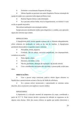 28
➢ Estimular o esvaziamento frequente da bexiga;
➢ Ofertar líquidos ao paciente com maior frequência. Procure orientação da
equipe de saúde caso o paciente tenha algum problema renal;
➢ Realizar higiene íntima a cada eliminação;
➢ Se o paciente utilizar fralda, troca-la frequentemente, no mínimo 6 vezes
ao dia ou quando necessário.
Não utilizar medicações sem orientação médica;
Sempre procurar atendimento médico para diagnóstico e conduta, caso apresente
alguns dos sintomas aqui citados.
HIPOGLICEMIA
A hipoglicemia pode ocorrer quando a pessoa não se alimenta adequadamente,
efeito colaterais de medicação ou ainda se faz uso de insulina. A hipoglicemia
geralmente desencadeia os seguintes sinais e sintomas:
➢ Pele pálida, úmida, pegajosa;
➢ Confusão, dor de cabeça, raciocínio prejudicado, riso despropositado,
resistência ao auxílio;
➢ Pulso rápido e cheio;
➢ Desmaio, convulsão e coma;
➢ Não há, geralmente, alteração de respiração e de pressão arterial;
➢ Caso o atendimento necessário não seja dado, a pessoa pode evoluir para
óbito.
ORIENTAÇÕES:
➢ Caso a pessoa esteja consciente, pode-se ofertar algum alimento ou
líquido doce e posteriormente acionar o Serviço de Saúde de referência;
➢ Se a pessoa estiver inconsciente e apresentando os sintomas acima
descritos, deve-se procurar com urgência o socorro médico.
HIPERTERMIA
A hipertermia é a elevação anormal da temperatura do corpo, considerada a
partir de 37,7 °C. Pode ocorrer devido à presença de infecção no organismo ou de
alguma outra doença. Além das causas crônicas ou agudas que podem determinar a
 