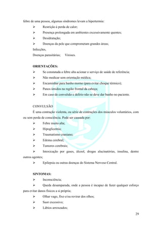 29
febre de uma pessoa, algumas síndromes levam a hipertermia:
➢ Restrição à perda de calor;
➢ Presença prolongada em ambientes excessivamente quentes;
➢ Desidratação;
➢ Doenças da pele que comprometam grandes áreas;
Infecções,
Doenças parasitárias; Viroses.
ORIENTAÇÕES:
➢ Se constatada a febre alta acionar o serviço de saúde de referência;
➢ Não medicar sem orientação médica;
➢ Encaminhar para banho morno (para evitar choque térmico);
➢ Panos úmidos na região frontal da cabeça;
➢ Em caso de convulsão e delírio não se deve dar banho no paciente.
CONVULSÃO
É uma contração violenta, ou série de contrações dos músculos voluntários, com
ou sem perda de consciência. Pode ser causada por:
➢ Febre muito alta;
➢ Hipoglicemia;
➢ Traumatismo craniano;
➢ Edema cerebral;
➢ Tumores cerebrais;
➢ Intoxicação por gases, álcool, drogas alucinatórias, insulina, dentre
outros agentes;
➢ Epilepsia ou outras doenças do Sistema Nervoso Central.
SINTOMAS:
➢ Inconsciência;
➢ Queda desamparada, onde a pessoa é incapaz de fazer qualquer esforço
para evitar danos físicos a si própria;
➢ Olhar vago, fixo e/ou revirar dos olhos;
➢ Suor excessivo;
➢ Lábios arroxeados;
 