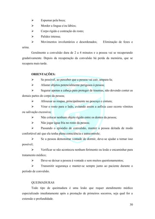 30
➢ Espumar pela boca;
➢ Morder a língua e/ou lábios;
➢ Corpo rígido e contração do rosto;
➢ Palidez intensa;
➢ Movimentos involuntários e desordenados; Eliminação de fezes e
urina.
Geralmente a convulsão dura de 2 a 4 minutos e a pessoa vai se recuperando
gradativamente. Depois da recuperação da convulsão há perda da memória, que se
recupera mais tarde.
ORIENTAÇÕES:
➢ Se possível, ao perceber que a pessoa vai cair, ampara-la;
➢ Afastar objetos potencialmente perigosos à pessoa;
➢ Segurar apenas a cabeça para proteger de traumas, não devendo conter as
demais partes do corpo da pessoa;
➢ Afrouxar as roupas, principalmente no pescoço e cintura;
➢ Virar o rosto para o lado, evitando assim a asfixia caso ocorra vômitos
ou salivação excessiva;
➢ Não colocar nenhum objeto rígido entre os dentes da pessoa;
➢ Não jogar água fria no rosto da pessoa;
➢ Passando o episódio de convulsão, manter a pessoa deitada de modo
confortável até que ela tenha plena consciência e autocontrole;
➢ Se a pessoa demonstrar vontade de dormir, deve-se ajudar a tornar isso
possível;
➢ Verificar se não aconteceu nenhum ferimento ou lesão e encaminhar para
tratamento médico;
➢ Deve-se deixar a pessoa à vontade e sem muitos questionamentos;
➢ Transmitir segurança e manter-se sempre junto ao paciente durante o
período de convulsão.
QUEIMADURAS
Todo tipo de queimadura é uma lesão que requer atendimento médico
especializado imediatamente após a prestação de primeiros socorros, seja qual for a
extensão e profundidade.
 