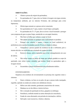 31
ORIENTAÇÕES:
➢ Afastar a pessoa da origem da queimadura;
➢ Se queimadura de 1º grau, deve-se limitar à lavagem com água corrente,
na temperatura ambiente, por no máximo 01minuto, não prolongar para evitar
hipotermia;
➢ Ofertar água somente se a pessoa estiver consciente;
➢ Em queimaduras de 1º grau, manter o local limpo e protegido;
➢ Se queimadura de 2º e 3º grau, deve-se lavar o local lesionado e proteger
com compressa de gaze ou pano limpo, umedecido ou com papel alumínio;
➢ Não furar as bolhas que venham a surgir no local;
➢ Não aplicar pomadas ou qualquer outro medicamento ou produto;
➢ Proteger com cobertor e manter a pessoa em local confortável, de
preferência com as pernas levantadas cerca de 30 cm em relação à cabeça;
➢ Tranquilizar a pessoa quando da existência de dor e sofrimento, pois a
mesma não deve ser medicada sem orientação de equipe de saúde;
➢ Remover aliança, anéis e pulseiras para evitar estrangulamento em caso
de edema;
➢ Não retirar roupas ou partes de roupa que tenham grudado no corpo do
queimado, nem retirar corpos estranhos que tenham ficado na queimadura após a
lavagem inicial;
➢ Encaminhar a pessoa imediatamente para atendimento médico.
ENVENENAMENTO
Suspeita-se da existência de envenenamento na presença dos seguintes sinais e
sintomas:
➢ Sinais evidentes, na boca ou na pele, de que a pessoa tenha mastigado,
engolido, aspirado ou estado em contato com substâncias tóxicas;
➢ Hálito com odor estranho, geralmente característico de veneno;
➢ Mudança na cor dos lábios e interior da boca;
➢ Dor e sensação de queimação na boca, garganta ou estômago;
➢ Sonolência, confusão mental ou outras alterações de consciência;
➢ Estado de coma alternando com períodos de alucinações e delírio;
➢ Salivação e suor excessivos, vômitos e diarreia;
 