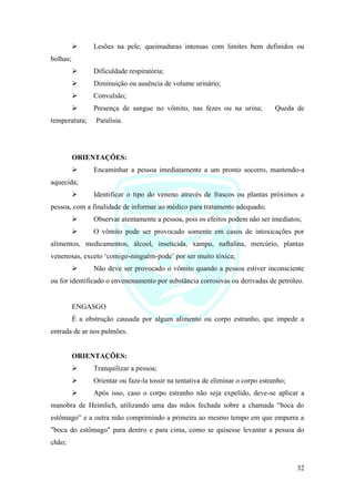 32
➢ Lesões na pele, queimaduras intensas com limites bem definidos ou
bolhas;
➢ Dificuldade respiratória;
➢ Diminuição ou ausência de volume urinário;
➢ Convulsão;
➢ Presença de sangue no vômito, nas fezes ou na urina; Queda de
temperatura; Paralisia.
ORIENTAÇÕES:
➢ Encaminhar a pessoa imediatamente a um pronto socorro, mantendo-a
aquecida;
➢ Identificar o tipo do veneno através de frascos ou plantas próximos a
pessoa, com a finalidade de informar ao médico para tratamento adequado;
➢ Observar atentamente a pessoa, pois os efeitos podem não ser imediatos;
➢ O vômito pode ser provocado somente em casos de intoxicações por
alimentos, medicamentos, álcool, inseticida, xampu, naftalina, mercúrio, plantas
venenosas, exceto ‘comigo-ninguém-pode’ por ser muito tóxica;
➢ Não deve ser provocado o vômito quando a pessoa estiver inconsciente
ou for identificado o envenenamento por substância corrosivas ou derivadas de petróleo.
ENGASGO
É a obstrução causada por algum alimento ou corpo estranho, que impede a
entrada de ar nos pulmões.
ORIENTAÇÕES:
➢ Tranquilizar a pessoa;
➢ Orientar ou faze-la tossir na tentativa de eliminar o corpo estranho;
➢ Após isso, caso o corpo estranho não seja expelido, deve-se aplicar a
manobra de Heimlich, utilizando uma das mãos fechada sobre a chamada “boca do
estômago” e a outra mão comprimindo a primeira ao mesmo tempo em que empurra a
"boca do estômago" para dentro e para cima, como se quisesse levantar a pessoa do
chão;
 