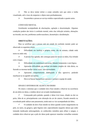 33
➢ Não se deve tentar retirar o corpo estranho sem que antes o tenha
visualizado, sob o risco de empurrar o objeto mais profundamente;
➢ Encaminhar a pessoa ao serviço médico especializado o quanto antes.
CONFUSÃO MENTAL
Geralmente acompanhada de alucinações, agitação e desorientação. Algumas
condições podem dar início à confusão mental, entre elas infecção urinária, alterações
na tireoide, nos rins, problemas cardiovasculares, desnutrição e desidratação.
ORIENTAÇÕES:
Para se certificar que a pessoa está em estado de confusão mental, pode ser
observado os seguintes sinais:
➢ Dificuldade em lembrar o próprio nome, dia da semana, cidade onde
mora ou onde está;
➢ A pessoa fica agitada, não consegue parar de mexer as mãos, fica irritado
com o toque;
➢ Dificuldade em estabelecer conversas, falando lentamente e sem lógica;
➢ Apresenta dificuldade em realizar atividades simples de vida diária, ou
fazendo as mesmas tarefas várias vezes, sem necessidade;
➢ Apresenta comportamento inadequado e fica agressivo, podendo
machucar-se ou agredir aos outros;
➢ Deve-se buscar tranquilizar a pessoa e acionar a equipe de saúde.
SINAIS E SINTOMAS DE ALERTA NO IDOSO
Os sinais e sintomas que o cuidador deve ficar atendo e observar na ocorrência
de um deles no idoso, o médico dever ser avisado imediatamente:
✓ Começando pelo pulmão, quando o idoso tiver tosse, chiado ou dor no
peito, falta de ar, principalmente com alteração da cor do catarro, ficando amarelo ou
esverdeado pode indicar uma pneumonia, ainda mais se vier acompanhado de febre;
✓ O cuidador de deve ficar atendo no idoso quando ocorre sangramento na
pele, no nariz, na gengiva, após higiene oral, especialmente naqueles idosos que estão
tomando medicação anticoagulante, os conhecidos remédios para afinar o sangue, o
cuidador deve observar que a pele do idoso pode aparecer manchas vermelhas somente
 