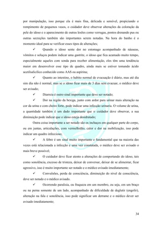 34
por manipulação, isso porque ela é mais fina, delicada e sensível, propiciando o
rompimento de pequenos vasos, o cuidador deve observar alterações da coloração da
pele do idoso e o aparecimento de outras lesões como verrugas, pontos drenando pus ou
outras secreções também são importantes serem notadas. Na hora do banho é o
momento ideal para se verificar esses tipos de alterações;
✓ Quando o idoso sente dor no estomago acompanhado de náuseas,
vômitos e soluços podem indicar uma gastrite, o idoso que fica acamado muito tempo,
especialmente aqueles com sonda para receber alimentação, eles têm uma tendência
maior em desenvolver esse tipo de quadro, ainda mais se estiver tomando ácido
acetilsalicílico conhecido como AAS ou aspirina;
✓ Quanto ao intestino, o habito normal de evacuação é diário, mas até dia
sim dia não é normal, mas se o idoso ficar mais de 3 dias sem evacuar, o médico deve
ser avisado;
✓ Diarreia é outro sinal importante que deve ser notado;
✓ Dor na região da bexiga, junto com ardor para urinar mais alteração na
cor da urina e com cheiro forte, pode indicar uma infecção urinaria. O volume de urina,
a quantidade também é um dado importante que o cuidador deve observar, a sua
diminuição pode indicar que o idoso esteja desidratado;
Outra coisa importante a ser notado são os inchaços em qualquer parte do corpo,
ou em juntas, articulações, com vermelhidão, calor e dor na mobilização, isso pode
indicar um quadro infeccioso;
✓ A febre é um sinal muito importante e fundamental que na maioria das
vezes está relacionada a infecção e uma vez constatada, o médico deve ser avisado o
mais breve possível;
✓ O cuidador deve ficar atento a alterações de comportando do idoso, tais
como sonolência, excesso de tristeza, deixar de conversar, deixar de se alimentar, ficar
agressivo, isso é muito importante ser notado e o médico avisado imediatamente;
✓ Convulsões, perda de consciência, diminuição do nível de consciência,
deve ser notado e o médico avisado.
✓ Ocorrendo paralisia, ou fraqueza em um membro, ou seja, em um braço
ou na perna somente de um lado, acompanhado de dificuldade de deglutir (engolir),
alteração na fala e sonolência, isso pode significar um derrame e o médico dever ser
avisado imediatamente;
 