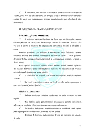 35
✓ É importante notar também diferenças de temperatura entre um membro
e outro, pois pode ser um indicativo de infecção, deve-se procurar evitar também o
contato do idoso com outras pessoas doentes, principalmente com infecções de vias
respiratórias.
PREVENÇÃO DE QUEDAS E AMBIENTE SEGURO
ORGANIZAÇÃO DO AMBIENTE:
✓ O ambiente deve ser iluminado de forma que não incomode a pessoa
cuidada, porém a luz não pode ser tão fraca que dificulte o trabalho do cuidador. Uma
boa dica é realizar a instalação de lâmpadas em corredores e próximo à cabeceira da
cama;
Cadeiras, poltronas, vaso sanitário, devem ser mais altos, facilitando a pessoa
cuidada a realizar transferências como sentar, levantar ou deitar. Sofás, poltronas
devem ser fortes, com apoio lateral, permitindo a pessoa cuidada a sentar e levantar de
forma segura;
Caso a pessoa cuidada não controle a saída de urina e fezes, cubra a superfície
das cadeiras, poltronas e cama com um plástico e coloque por cima um lençol, evitando
o contato da pele diretamente com o plástico;
✓ A cama deve ser adaptada com grades laterais para a proteção da pessoa
cuidada;
✓ Se possível, posicione a cama em local que não tenha a passagem de
correntes de vento (portas e janelas).
PREVINA ACIDENTES:
✓ Coloque os objetos cortantes, pontiagudos, ou muito pequenos em local
seguro;
✓ Não permitir que o paciente realize atividades na cozinha sem auxilio,
pelo risco ao manipular objetos cortantes ou até mesmo queimaduras;
✓ No armário do banheiro, armazene somente o necessário, como objetos
para higiene pessoal (creme dental, sabonete, escova, pente);
✓ Produtos de limpeza, medicamentos devem ser mantidos em armários
fechados.
 