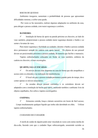 36
RISCOS DE QUEDAS
Ambientes inseguros, aumentam a probabilidade de pessoas que apresentam
dificuldades motoras, a sofrer uma queda.
Por vezes se faz necessário, realizar algumas adaptações no ambiente da casa,
para abrigar a pessoa cuidada, com maior segurança e conforto.
BANHEIRO:
✓ Instalação de barras de apoio na parede próximo ao chuveiro, ao lado do
vaso sanitário, proporcionam a pessoa cuidada maior segurança durante o banho e ao
sentar e levantar do vaso;
Para maior segurança e facilidade ao cuidador, durante o banho a pessoa cuidada
deve permanecer sentada em cadeira com apoio lateral; Os objetos de uso pessoal
devem ser posicionados próximos a pessoa cuidada, de maneira que facilite o manuseio;
Tapetes emborrachados colocados em frente ao vaso sanitário, embaixo da
cadeira no chuveiro, evitam escorregões.
QUARTO, SALA E ESCADAS:
✓ Os móveis devem estar dispostos na casa de forma que não atrapalhem o
acesso entre os cômodos e na realização de transferências;
✓ O local em que a pessoa cuidada permanece grande parte do tempo, deve
conter apenas os móveis necessários;
✓ As escadas devem possuir corrimãos e os corredores devem ser
adaptados com a instalação de barras para apoio, mantendo também o ambiente livre de
objetos espalhados, fios soltos e tapetes escorregadios.
COZINHA:
✓ Armazene comida, louça e demais acessórios em locais de fácil acesso;
Limpe imediatamente qualquer líquido que tenha sido derrubado no chão; Utilizar
tapetes emborrachados.
CUIDANDO DO CUIDADOR
A tarefa de cuidar de alguém pode estar vinculada às vezes com outras tarefas do
dia-a-dia, fazendo com que o cuidador fique sobrecarregado, assumindo sozinho as
 