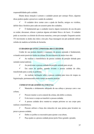 37
responsabilidades pelo cuidado.
Diante dessa situação é comum o cuidador passar por cansaço físico, algumas
dicas podem ajudar a preservar a saúde do cuidador:
✓ O cuidador deve contar com a ajuda da família, amigos ou vizinhos,
definir dias e horários para cada um assumir parte dos cuidados;
✓ É fundamental que o cuidador reserve alguns momentos do seu dia para
se cuidar, descansar, relaxar e praticar alguma atividade física e de lazer; O cuidador
pode se exercitar e se distrair de diversas maneiras, como por exemplo: Enquanto assiste
TV movimente os dedos das mãos e dos pés; Faça massagem nos pés podendo utilizar
rolinho de madeira ou bolinha de borracha.
CUIDADOS QUANTO À POSTURA DO CUIDADOR
Cuidar de sua postura durante o manuseio da pessoa acamada é fundamental,
evitando assim possíveis lesões na coluna. Os movimentos de maior risco são:
✓ Ao realizar a transferência da pessoa cuidada da posição deitada para
sentada (cama/cadeira);
✓ Ao posicionar a pessoa cuidada da posição sentada para em pé;
✓ Em casos de quedas, quando levanta a pessoa cuidada do chão,
transferindo para a cama ou poltrona;
✓ Ao realizar inclinação sobre a pessoa cuidada para troca de roupas ou
higienização, permanecendo muito tempo na mesma posição.
COMO EVITAR LESÕES NA COLUNA:
✓ Mantenha o alinhamento adequado da sua cabeça e pescoço com a sua
coluna;
✓ Procure manter a curva natural da coluna, não dobre a cintura;
✓ Evite torcer o corpo ao transferir a pessoa cuidada;
✓ A pessoa cuidada deve manter-se sempre próximo ao seu corpo para
realizar a transferência;
✓ Procure utilizar a força dos músculos de suas pernas para levantar ou
puxar a pessoa cuidada;
✓ Dobre os joelhos se necessário para ajustar a sua altura;
✓ Peça ajuda se a pessoa cuidada possui porte físico grande e pesado;
 