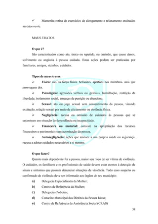38
✓ Mantenha rotina de exercícios de alongamento e relaxamento ensinados
anteriormente.
MAUS TRATOS
O que é?
São caracterizados como ato, único ou repetido, ou omissão, que cause danos,
sofrimento ou angústia à pessoa cuidada. Estas ações podem ser praticadas por
familiares, amigos, vizinhos, cuidador.
Tipos de maus tratos:
➢ Físico: uso da força física, beliscões, apertões nos membros, atos que
provoquem dor.
➢ Psicológico: agressões verbais ou gestuais, humilhação, restrição da
liberdade, isolamento social, ameaças de punição ou abandono.
➢ Sexual: ato ou jogo sexual sem consentimento da pessoa, visando
excitação, relação sexual por meio de aliciamento ou violência física.
➢ Negligência: recusa ou omissão de cuidados às pessoas que se
encontram em situação de dependência ou incapacidade.
➢ Financeira ou material: consiste na apropriação dos recursos
financeiros e patrimoniais sem autorização da pessoa.
➢ Autonegligência: ações que ameace a sua própria saúde ou segurança,
recusa a adotar cuidados necessários a si mesmo.
O que fazer?
Quanto mais dependente for a pessoa, maior seu risco de ser vítima de violência.
O cuidador, os familiares e os profissionais de saúde devem estar atentos à detecção de
sinais e sintomas que possam denunciar situações de violência. Todo caso suspeito ou
confirmado de violência deve ser informado aos órgãos do seu município:
a) Delegacia Especializada da Mulher;
b) Centros de Referência da Mulher;
c) Delegacias Policiais;
d) Conselho Municipal dos Direitos da Pessoa Idosa;
e) Centro de Referência da Assistência Social (CRAS)
 