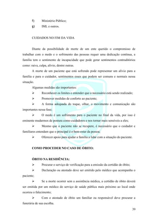 39
f) Ministério Público;
g) IML e outros.
CUIDADOS NO FIM DA VIDA
Diante da possibilidade de morte de um ente querido o compromisso de
trabalhar com o medo e o sofrimento das pessoas requer uma dedicação contínua, a
família tem o sentimento de incapacidade que pode gerar sentimentos contraditórios
como: raiva, culpa, alívio, dentre outras.
A morte de um paciente que está sofrendo pode representar um alívio para a
família e para o cuidador, sentimentos esses que podem ser comuns e normais nessa
situação.
Algumas medidas são importantes:
➢ Reconhecer os limites e entender que o necessário está sendo realizado;
➢ Promover medidas de conforto ao paciente;
➢ A forma adequada do toque, olhar, o movimento e comunicação são
importantes nessa fase;
➢ O medo é um sofrimento para o paciente no final da vida, por isso é
eminente mudarmos de postura como cuidadores e nos tornar mais sensíveis a eles;
➢ Mesmo que o paciente não se recupere, é necessário que o cuidador e
familiares entendam que o principal é o bem-estar da pessoa;
➢ Oferecer apoio para ajudar a família a lidar com a situação do paciente.
COMO PROCEDER NO CASO DE ÓBITO:
ÓBITO NA RESIDÊNCIA:
➢ Procurar o serviço de verificação para a emissão da certidão de óbito;
➢ Declaração ou atestado deve ser emitido pelo médico que acompanha o
paciente;
➢ Se a morte ocorrer sem a assistência médica, a certidão de óbito deverá
ser emitida por um médico do serviço de saúde pública mais próximo ao local onde
ocorreu o falecimento;
➢ Com o atestado de óbito um familiar ou responsável deve procurar a
funerária de sua escolha.
 