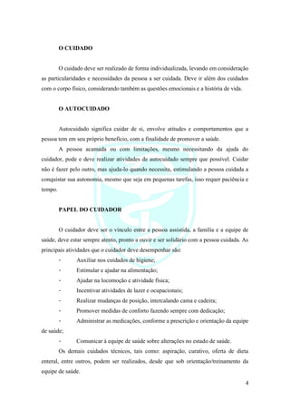 4
O CUIDADO
O cuidado deve ser realizado de forma individualizada, levando em consideração
as particularidades e necessidades da pessoa a ser cuidada. Deve ir além dos cuidados
com o corpo físico, considerando também as questões emocionais e a história de vida.
O AUTOCUIDADO
Autocuidado significa cuidar de si, envolve atitudes e comportamentos que a
pessoa tem em seu próprio benefício, com a finalidade de promover a saúde.
A pessoa acamada ou com limitações, mesmo necessitando da ajuda do
cuidador, pode e deve realizar atividades de autocuidado sempre que possível. Cuidar
não é fazer pelo outro, mas ajuda-lo quando necessita, estimulando a pessoa cuidada a
conquistar sua autonomia, mesmo que seja em pequenas tarefas, isso requer paciência e
tempo.
PAPEL DO CUIDADOR
O cuidador deve ser o vínculo entre a pessoa assistida, a família e a equipe de
saúde, deve estar sempre atento, pronto a ouvir e ser solidário com a pessoa cuidada. As
principais atividades que o cuidador deve desempenhar são:
- Auxiliar nos cuidados de higiene;
- Estimular e ajudar na alimentação;
- Ajudar na locomoção e atividade física;
- Incentivar atividades de lazer e ocupacionais;
- Realizar mudanças de posição, intercalando cama e cadeira;
- Promover medidas de conforto fazendo sempre com dedicação;
- Administrar as medicações, conforme a prescrição e orientação da equipe
de saúde;
- Comunicar à equipe de saúde sobre alterações no estado de saúde.
Os demais cuidados técnicos, tais como: aspiração, curativo, oferta de dieta
enteral, entre outros, podem ser realizados, desde que sob orientação/treinamento da
equipe de saúde.
 
