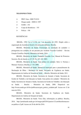 41
TELEFONES ÚTEIS
➢ PREV fone - 0800 78 0191
➢ Disque-saúde – 0800 61 1997
➢ SAMU - 192
➢ Corpo de Bombeiros – 193
➢ Polícia – 190
REFERÊNCIAS
BRASIL, 1993. Lei nº 8.742, de 7 de dezembro de 1993. Dispõe sobre a
organização da Assistência Social e dá outras providências. Brasília.
BRASIL. Ministério da Saúde. Fisioterapia na orientação do cuidador: o
protagonista nos cuidados de um paciente pós Acidente Vascular Cerebral - Revista
Estação Cientifica. Brasília: Ministério da Saúde, 2016.
BRASIL. Ministério da Saúde. Fundação Oswaldo Cruz. Manual de Primeiros
Socorros. Rio de Janeiro. p. 67, 93, 96, 107, 165. 2003.
BRASIL. Ministério da Saúde. Guia prático do cuidador. Série A. Normas e
Manuais Técnicos. Brasília p. 7-10. 2008.
BRASIL. Ministério da Saúde. Manual de Instruções para o preenchimento da
Declaração de Óbito / Ministério da Saúde, Secretaria de Vigilância em Saúde,
Departamento de Análise de Situação de Saúde. – Brasília: Ministério da Saúde, 2011.
BRASIL. Ministério da Saúde. Secretaria de Atenção à Saúde. Secretaria de
Gestão do Trabalho e da Educação na Saúde. Guia prático do cuidador / Ministério da
Saúde, Secretaria de Atenção à Saúde, Secretaria de Gestão do Trabalho e da Educação
na Saúde. – Brasília : Ministério da Saúde, 2008. Disponível em:
http://bvsms.saude.gov.br/bvs/publicacoes/guia_pratico_cuidador.pdf. Acesso em 12 de
maio de 2016.
BRASIL. Ministério da Saúde. Secretaria de Vigilância em Saúde.
Departamento de Análise de Situação de Saúde.
BRASIL. Ministério da Saúde. Vírus Zika, informações ao público. Brasília,
2016. http://portalsaude.saude.gov.br/images/pdf/2016/janeiro/12/cartilhainformacoes-
ao-publico-v2.pdf. Acesso em 28 de abril de 2016.
 
