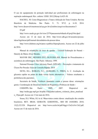 43
O uso de equipamento de proteção individual por profissionais de enfermagem na
aspiração endotraqueal. Rev. enferm. UERJ. 2012;20(esp.1):625-30.
HACHUL. M. Como Diagnosticar e Tratar a Infecção do Trato Urinário. Revista
Brasileira de Medicina. São Paulo. V. 71. Nº12. p. 6-10. 2014.
http://www.desenvolvimentosocial.sp.gov.br/a2sitebox/arquivos/documentos/3
03.pdf
http://www.saude.go.gov.br/view/2579/pneumonia#sthash.oFqwqU8m.dpuf.
Acesso em 12 de maio de 2016. http://www.sdh.gov.br/assuntos/pessoa-
idosa/legislacao/pdf/manual-docuidadora-da-pessoa-idosa
http://www.diabetes.org.br/para-o-publico/hiperglicemia. Acesso em 22 de julho
de 2016.
Manual de orientações de risco de quedas – Unimed Federação do Paraná –
Daniely de Matos Alves Mendes.
MAYOR ERC, MENDES ENT, OLIVEIRA KR. Manual de Procedimentos e
assistência de enfermagem. São Paulo: Atheneu; 1999.
National Pressure Ulcer Advisory PaneL (NPUAP) – Prevenção e tratamento de
Úlcera Por Pressão: Guia de Consulta Rápida. 2014
NETO, D.L.; ROBLES, F.C.; GUIRADO, F.; PIRES, A. C. Avaliação da
glicemia capilar na ponta de dedo versus locais alternativos – Valores resultantes e
preferência dos pacientes.
Secretaria da Saúde. Violência doméstica contra a pessoa idosa: orientações
gerais. Coordenação de Desenvolvimento de Programas e Políticas de Saúde -
CODEPPS. São Paulo: SMS, 2007. Disponível em:
http://midia.pgr.mpf.gov.br/pfdc/15dejunho/caderno_violencia_idoso_atualizad
o_19jun.pdf. Acesso em 13 de maio de 2016.
Sousa, D.J; White, H.J et al. Maus-tratos contra idosos: atualização dos estudos
brasileiros. REV. BRAS. GERIATR. GERONTOL., RIO DE JANEIRO, 2010;
13(2):321328. Disponível em: http://www.scielo.br/pdf/rbgg/v13n2/a16v13n2.pdf.
Acesso em 13 de maio de 2016.
 