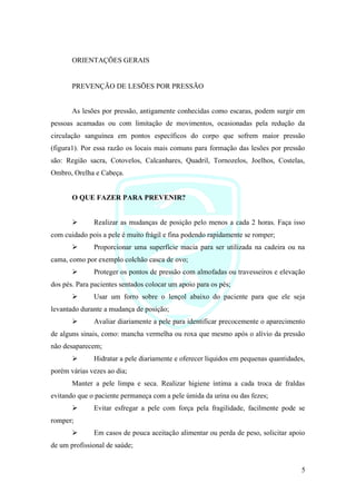 5
ORIENTAÇÕES GERAIS
PREVENÇÃO DE LESÕES POR PRESSÃO
As lesões por pressão, antigamente conhecidas como escaras, podem surgir em
pessoas acamadas ou com limitação de movimentos, ocasionadas pela redução da
circulação sanguínea em pontos específicos do corpo que sofrem maior pressão
(figura1). Por essa razão os locais mais comuns para formação das lesões por pressão
são: Região sacra, Cotovelos, Calcanhares, Quadril, Tornozelos, Joelhos, Costelas,
Ombro, Orelha e Cabeça.
O QUE FAZER PARA PREVENIR?
➢ Realizar as mudanças de posição pelo menos a cada 2 horas. Faça isso
com cuidado pois a pele é muito frágil e fina podendo rapidamente se romper;
➢ Proporcionar uma superfície macia para ser utilizada na cadeira ou na
cama, como por exemplo colchão casca de ovo;
➢ Proteger os pontos de pressão com almofadas ou travesseiros e elevação
dos pés. Para pacientes sentados colocar um apoio para os pés;
➢ Usar um forro sobre o lençol abaixo do paciente para que ele seja
levantado durante a mudança de posição;
➢ Avaliar diariamente a pele para identificar precocemente o aparecimento
de alguns sinais, como: mancha vermelha ou roxa que mesmo após o alívio da pressão
não desaparecem;
➢ Hidratar a pele diariamente e oferecer líquidos em pequenas quantidades,
porém várias vezes ao dia;
Manter a pele limpa e seca. Realizar higiene íntima a cada troca de fraldas
evitando que o paciente permaneça com a pele úmida da urina ou das fezes;
➢ Evitar esfregar a pele com força pela fragilidade, facilmente pode se
romper;
➢ Em casos de pouca aceitação alimentar ou perda de peso, solicitar apoio
de um profissional de saúde;
 
