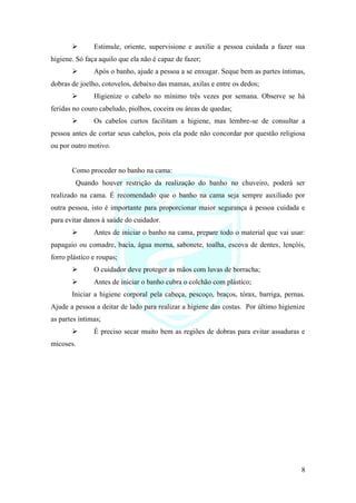 8
➢ Estimule, oriente, supervisione e auxilie a pessoa cuidada a fazer sua
higiene. Só faça aquilo que ela não é capaz de fazer;
➢ Após o banho, ajude a pessoa a se enxugar. Seque bem as partes íntimas,
dobras de joelho, cotovelos, debaixo das mamas, axilas e entre os dedos;
➢ Higienize o cabelo no mínimo três vezes por semana. Observe se há
feridas no couro cabeludo, piolhos, coceira ou áreas de quedas;
➢ Os cabelos curtos facilitam a higiene, mas lembre-se de consultar a
pessoa antes de cortar seus cabelos, pois ela pode não concordar por questão religiosa
ou por outro motivo.
Como proceder no banho na cama:
Quando houver restrição da realização do banho no chuveiro, poderá ser
realizado na cama. É recomendado que o banho na cama seja sempre auxiliado por
outra pessoa, isto é importante para proporcionar maior segurança à pessoa cuidada e
para evitar danos à saúde do cuidador.
➢ Antes de iniciar o banho na cama, prepare todo o material que vai usar:
papagaio ou comadre, bacia, água morna, sabonete, toalha, escova de dentes, lençóis,
forro plástico e roupas;
➢ O cuidador deve proteger as mãos com luvas de borracha;
➢ Antes de iniciar o banho cubra o colchão com plástico;
Iniciar a higiene corporal pela cabeça, pescoço, braços, tórax, barriga, pernas.
Ajude a pessoa a deitar de lado para realizar a higiene das costas. Por último higienize
as partes íntimas;
➢ É preciso secar muito bem as regiões de dobras para evitar assaduras e
micoses.
 