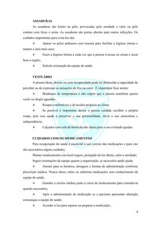 9
ASSADURAS
As assaduras são lesões na pele, provocadas pela umidade e calor ou pelo
contato com fezes e urina. As assaduras são portas abertas para outras infecções. Os
cuidados importantes para evita-las são:
➢ Aparar os pelos pubianos com tesoura para facilitar a higiene íntima e
manter a área mais seca;
➢ Fazer a higiene íntima a cada vez que a pessoa evacuar ou urinar e secar
bem a região;
➢ Solicite orientação da equipe de saúde.
VESTUÁRIO
A pessoa idosa, doente ou com incapacidade pode ter diminuída a capacidade de
perceber ou de expressar as sensações de frio ou calor. É importante ficar atento:
➢ Mudanças de temperatura e não espere que a pessoa manifeste querer
vestir ou despir agasalho.
➢ Roupas confortáveis e de tecidos próprios ao clima.
➢ Se possível é importante deixar a pessoa cuidada escolher a própria
roupa, pois isso ajuda a preservar a sua personalidade, eleva a sua autoestima e
independência.
➢ Calçados com sola de borracha são ideais para o uso evitando quedas.
CUIDADOS COM OS MEDICAMENTOS
Para recuperação da saúde é essencial o uso correto das medicações e para isto
são necessários alguns cuidados:
Manter medicamentos em local seguro, protegido da luz direta, calor e umidade;
Seguir orientações da equipe quanto a organização, se necessário pedir ajuda;
➢ Atentar para os horários, dosagens e formas de administração conforme
prescrição médica. Nunca altere, retire ou substitua medicações sem conhecimento da
equipe de saúde;
➢ Guardar a receita médica junto a caixa de medicamento para consulta-la
quando necessário;
➢ Após a administração de medicação se o paciente apresentar alteração
comunique a equipe de saúde;
➢ Acender a luz para separar ou preparar a medicação;
 