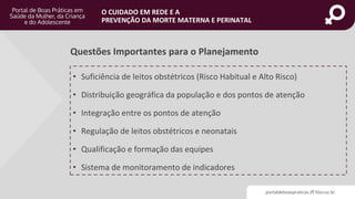 portaldeboaspraticas.iff.fiocruz.br
O CUIDADO EM REDE E A
PREVENÇÃO DA MORTE MATERNA E PERINATAL
• Suficiência de leitos obstétricos (Risco Habitual e Alto Risco)
• Distribuição geográfica da população e dos pontos de atenção
• Integração entre os pontos de atenção
• Regulação de leitos obstétricos e neonatais
• Qualificação e formação das equipes
• Sistema de monitoramento de indicadores
Questões Importantes para o Planejamento
 