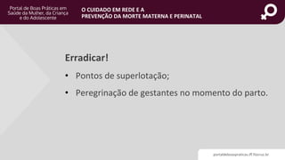 portaldeboaspraticas.iff.fiocruz.br
O CUIDADO EM REDE E A
PREVENÇÃO DA MORTE MATERNA E PERINATAL
Erradicar!
• Pontos de superlotação;
• Peregrinação de gestantes no momento do parto.
 