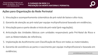 portaldeboaspraticas.iff.fiocruz.br
O CUIDADO EM REDE E A
PREVENÇÃO DA MORTE MATERNA E PERINATAL
1. Vinculação e acompanhamento sistemático do pré-natal de baixo e alto risco;
2. Garantia de atenção ao pré-natal por equipe multiprofissional baseada em evidências;
3. Vinculação para o parto desde o inicio do pré-natal (pré-regulação);
4. Articulação das Unidades Básicas com unidades responsáveis pelo Pré-Natal de Risco e
com as Maternidades de referência;
5. Implantação do Acolhimento com Classificação de Risco em todas as maternidades;
6. Garantia de assistência ao parto e nascimento por equipe multiprofissional e baseada em
evidências;
Ações para Organização da Rede Perinatal
 