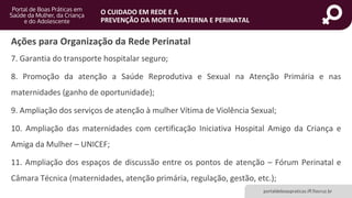 portaldeboaspraticas.iff.fiocruz.br
O CUIDADO EM REDE E A
PREVENÇÃO DA MORTE MATERNA E PERINATAL
7. Garantia do transporte hospitalar seguro;
8. Promoção da atenção a Saúde Reprodutiva e Sexual na Atenção Primária e nas
maternidades (ganho de oportunidade);
9. Ampliação dos serviços de atenção à mulher Vítima de Violência Sexual;
10. Ampliação das maternidades com certificação Iniciativa Hospital Amigo da Criança e
Amiga da Mulher – UNICEF;
11. Ampliação dos espaços de discussão entre os pontos de atenção – Fórum Perinatal e
Câmara Técnica (maternidades, atenção primária, regulação, gestão, etc.);
Ações para Organização da Rede Perinatal
 