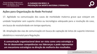 portaldeboaspraticas.iff.fiocruz.br
O CUIDADO EM REDE E A
PREVENÇÃO DA MORTE MATERNA E PERINATAL
17. Agilidade na comunicação dos casos de morbidade materna grave que estejam em
unidade hospitalar sem suporte clínico ou tecnológico adequado para a resolução do caso,
em busca de resolutividade em tempo oportuno;
18. Ampliação das vias de comunicação em busca de captação de leitos de suporte intensivo
obstétrico e neonatal para Regulação.
Ações para Organização da Rede Perinatal
A comunicação organizacional deve ser vista como uma estratégia a
fim de desenvolver competências nas lideranças e pode representar
um mecanismo estratégico na direção de melhoria dos resultados.
 