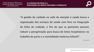 portaldeboaspraticas.iff.fiocruz.br
O CUIDADO EM REDE E A
PREVENÇÃO DA MORTE MATERNA E PERINATAL
“A gestão do cuidado na rede de atenção à saúde busca a
organização dos serviços de saúde com foco na integração
da linha de cuidado, a fim de que as gestantes possam
reduzir a peregrinação para busca de leitos hospitalares no
trabalho de parto e a mortalidade materno-infantil”.
Pinto, 2015
 