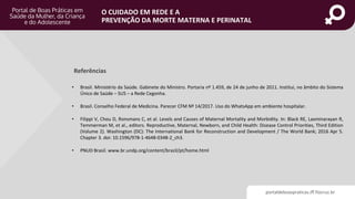 portaldeboaspraticas.iff.fiocruz.br
O CUIDADO EM REDE E A
PREVENÇÃO DA MORTE MATERNA E PERINATAL
Referências
• Brasil. Ministério da Saúde. Gabinete do Ministro. Portaria nº 1.459, de 24 de junho de 2011. Institui, no âmbito do Sistema
Único de Saúde – SUS – a Rede Cegonha.
• Brasil. Conselho Federal de Medicina. Parecer CFM Nº 14/2017. Uso do WhatsApp em ambiente hospitalar.
• Filippi V, Chou D, Ronsmans C, et al. Levels and Causes of Maternal Mortality and Morbidity. In: Black RE, Laxminarayan R,
Temmerman M, et al., editors. Reproductive, Maternal, Newborn, and Child Health: Disease Control Priorities, Third Edition
(Volume 2). Washington (DC): The International Bank for Reconstruction and Development / The World Bank; 2016 Apr 5.
Chapter 3. doi: 10.1596/978-1-4648-0348-2_ch3.
• PNUD Brasil. www.br.undp.org/content/brazil/pt/home.html
 
