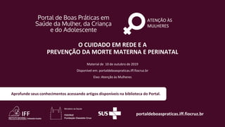 ATENÇÃO ÀS
MULHERES
portaldeboaspraticas.iff.fiocruz.br
Material de 10 de outubro de 2019
Disponível em: portaldeboaspraticas.iff.fiocruz.br
Eixo: Atenção às Mulheres
Aprofunde seus conhecimentos acessando artigos disponíveis na biblioteca do Portal.
O CUIDADO EM REDE E A
PREVENÇÃO DA MORTE MATERNA E PERINATAL
 