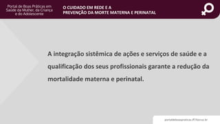 portaldeboaspraticas.iff.fiocruz.br
O CUIDADO EM REDE E A
PREVENÇÃO DA MORTE MATERNA E PERINATAL
A integração sistêmica de ações e serviços de saúde e a
qualificação dos seus profissionais garante a redução da
mortalidade materna e perinatal.
 