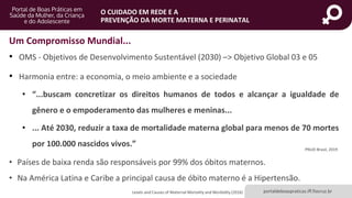 portaldeboaspraticas.iff.fiocruz.br
O CUIDADO EM REDE E A
PREVENÇÃO DA MORTE MATERNA E PERINATAL
Um Compromisso Mundial...
• OMS - Objetivos de Desenvolvimento Sustentável (2030) –> Objetivo Global 03 e 05
• Harmonia entre: a economia, o meio ambiente e a sociedade
• “...buscam concretizar os direitos humanos de todos e alcançar a igualdade de
gênero e o empoderamento das mulheres e meninas...
• ... Até 2030, reduzir a taxa de mortalidade materna global para menos de 70 mortes
por 100.000 nascidos vivos.”
PNUD Brasil, 2019
Levels and Causes of Maternal Mortality and Morbidity (2016)
• Países de baixa renda são responsáveis por 99% dos óbitos maternos.
• Na América Latina e Caribe a principal causa de óbito materno é a Hipertensão.
 