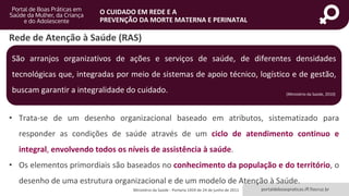 portaldeboaspraticas.iff.fiocruz.br
O CUIDADO EM REDE E A
PREVENÇÃO DA MORTE MATERNA E PERINATAL
• Trata-se de um desenho organizacional baseado em atributos, sistematizado para
responder as condições de saúde através de um ciclo de atendimento continuo e
integral, envolvendo todos os níveis de assistência à saúde.
• Os elementos primordiais são baseados no conhecimento da população e do território, o
desenho de uma estrutura organizacional e de um modelo de Atenção à Saúde.
Rede de Atenção à Saúde (RAS)
Ministério da Saúde - Portaria 1459 de 24 de junho de 2011
São arranjos organizativos de ações e serviços de saúde, de diferentes densidades
tecnológicas que, integradas por meio de sistemas de apoio técnico, logístico e de gestão,
buscam garantir a integralidade do cuidado. (Ministério da Saúde, 2010)
 