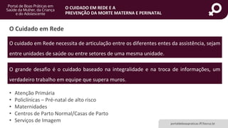 portaldeboaspraticas.iff.fiocruz.br
O CUIDADO EM REDE E A
PREVENÇÃO DA MORTE MATERNA E PERINATAL
O cuidado em Rede necessita de articulação entre os diferentes entes da assistência, sejam
entre unidades de saúde ou entre setores de uma mesma unidade.
O Cuidado em Rede
O grande desafio é o cuidado baseado na integralidade e na troca de informações, um
verdadeiro trabalho em equipe que supera muros.
• Atenção Primária
• Policlínicas – Pré-natal de alto risco
• Maternidades
• Centros de Parto Normal/Casas de Parto
• Serviços de Imagem
 