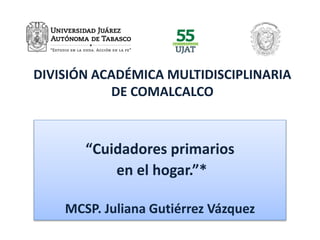 DIVISIÓN ACADÉMICA MULTIDISCIPLINARIA 
DE COMALCALCO 
“Cuidadores primarios 
en el hogar.”* 
MCSP. Juliana Gutiérrez Vázquez 
 