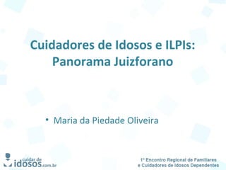 Cuidadores de Idosos e ILPIs:
Panorama Juizforano
• Maria da Piedade Oliveira
 