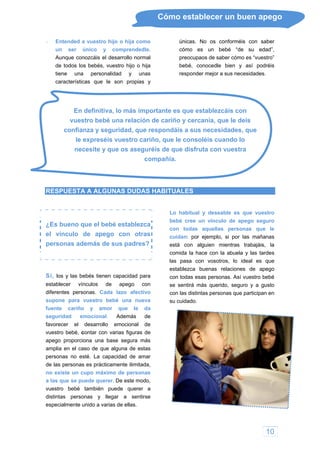 10
Cómo establecer un buen apego
 Entended a vuestro hijo o hija como
un ser único y comprendedle.
Aunque conozcáis el desarrollo normal
únicas. No os conforméis con saber
cómo es un bebé “de su edad
de todos los bebés, vuestro hijo o hija
tiene una personalidad y unas
caracter
”,
preocupaos de saber cómo es “vuestro”
bebé, conocedle bien y así podréis
responder mejor a sus necesidades.
vu
con ue
le expreséis vuestro cariño,
necesite y que os aseguréis de que disfruta con vuestra
compañía.
ísticas que le son propias y
En definitiva, lo más importante es que establezcáis con
estro bebé una relación de cariño y cercanía, que le deis
fianza y seguridad, que respondáis a sus necesidades, q
que le consoléis cuando lo
RESPUESTA A ALGUNAS DUDAS HABITUALES
¿Es bueno que el bebé establezca
el vínculo de apego con otras
personas además de sus padres?
Sí, los y las bebés tienen capacidad para
establecer vínculos de apego con
diferentes personas. Cada lazo afectivo
supone para vuestro bebé una nueva
fuente cariño y amor que le da
seguridad emocional. Además de
favorecer el desarrollo emocional de
vuestro bebé, contar con varias figuras de
apego proporciona una base segura más
amplia en el caso de que alguna de estas
personas no esté. La capacidad de amar
de las personas es prácticamente ilimitada,
no existe un cupo máximo de personas
a las que se puede querer. De este modo,
ce con la abuela y las tardes
vuestro bebé también puede querer a
distintas personas y llegar a sentirse
especialmente unido a varias de ellas.
Lo habitual y deseable es que vuestro
bebé cree un vínculo de apego seguro
con todas aquellas personas que le
cuidan: por ejemplo, si por las mañanas
está con alguien mientras trabajáis, la
comida la ha
las pasa con vosotros, lo ideal es que
establezca buenas relaciones de apego
con todas esas personas. Así vuestro bebé
se sentirá más querido, seguro y a gusto
con las distintas personas que participan en
su cuidado.
 