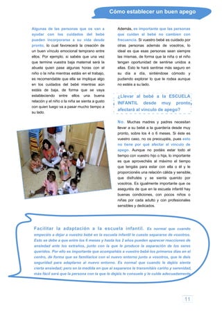 Cómo establecer un buen apego
Algunas de las personas que os van a
ayudar con los cuidados del bebé
pueden incorporarse a su vida desde
pronto, lo cual favorecerá la creación de
un buen vínculo emocional temprano entre
ellos. Por ejemplo, si sabéis que una vez
que termine vuestra baja maternal será la
abuela quien pase algunas horas con el
niño o la niña mientras estáis en el trabajo,
es recomendable que ella se implique algo
s cuidados del bebé mientras aún
entirse más seguro en
ose cómodo y
en lo
estáis de baja, de forma que se vaya
estableciendo entre ellos una buena
relación y el niño o la niña se sienta a gusto
con quien luego va a pasar mucho tiempo a
su lado.
Además, es importante que las personas
que cuidan al bebé no cambien con
frecuencia. Si vuestro bebé es cuidado por
otras personas además de vosotros, lo
ideal es que esas personas sean siempre
las mismas, de forma que la niña o el niño
tengan oportunidad de sentirse unidos a
ellas. Esto le hará s
su día a día, sintiénd
pudiendo explorar lo que le rodea aunque
no estéis a su lado.
¿Llevar al bebé a la ESCUELA
INFANTIL desde muy pronto
afectará al vínculo de apego?
No. Muchas madres y padres necesitan
llevar a su bebé a la guardería desde muy
pronto, sobre los 4 o 6 meses. Si éste es
vuestro caso, no os preocupéis, pues esto
no tiene por qué afectar al vínculo de
apego. Aunque no podáis estar todo el
tiempo con vuestro hijo o hija, lo importante
es que aprovechéis al máximo el tiempo
que tengáis para estar con ella o él y le
proporcionéis una relación cálida y sensible,
que disfrutéis y se sienta querido por
vosotros. Es igualmente importante que os
aseguréis de que en la escuela infantil hay
buenas condiciones, con pocos niños o
niñas por cada adulto y con profesionales
sensibles y dedicados.
seguridad para adaptarse al nuevo entorno. Es normal que cuando le dejéis sienta
cierta ansiedad; pero en la medida en que al separaros le transmitáis cariño y serenidad,
más fácil será que la persona con la que le dejéis le consuele y le cuide adecuadamente.
Facilitar la adaptación a la escuela infantil. Es normal que cuando
empecéis a dejar a vuestro bebé en la escuela infantil le cueste separarse de vosotros.
Esto se debe a que entre los 6 meses y hasta los 2 años pueden aparecer reacciones de
ansiedad ante los extraños, junto con la que le produce la separación de los seres
queridos. Por ello es importante que acompañéis a vuestro bebé los primeros días en el
centro, de forma que se familiarice con el nuevo entorno junto a vosotros, que le deis
11
 