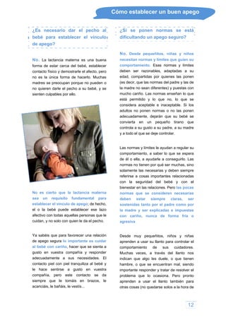 Cómo establecer un buen apego
¿Es necesario dar el pecho al
bebé para establecer el vínculo
de apego?
No. La lactancia materna es una buena
forma de estar cerca del bebé, establecer
contacto físico y demostrarle el afecto, pero
no es la única forma de hacerlo. Muchas
madres se preocupan porque no pueden o
no quieren darle el pecho a su bebé, y se
sienten culpables por ello.
No es cierto que la lactancia materna
sea un requisito fundamental para
establecer el vínculo de apego; de hecho,
el o la bebé puede establecer ese lazo
afectivo con todas aquellas personas que le
cuidan, y no solo con quien le da el pecho.
Ya sabéis que para favorecer una relación
de apego segura lo importante es cuidar
al bebé con cariño, hacer que se sienta a
gusto en vuestra compañía y responder
adecuadamente a sus necesidades. El
contacto piel con piel tranquiliza al bebé y
le hace sentirse a gusto en vuestra
compañía, pero este contacto se da
siempre que le tomáis en brazos, le
acariciáis, le bañáis, le vestís...
¿Si se ponen normas se está
dificultando un apego seguro?
No. Desde pequeñitos, niñas y niños
necesitan normas y límites que guíen su
comportamiento. Esas normas y límites
deben ser razonables, adaptadas a su
edad, compartidas por quienes las ponen
(es decir, que las normas del padre y las de
la madre no sean diferentes) y puestas con
mucho cariño. Las normas enseñan lo que
está permitido y lo que no, lo que se
considera aceptable e inaceptable. Si los
adultos no ponen normas o no las ponen
adecuadamente, dejarán que su bebé se
convierta en un pequeño tirano que
controla a su gusto a su padre, a su madre
y a todo el que se deje controlar.
Las normas y límites le ayudan a regular su
comportamiento, a saber lo que se espera
de él o ella, a ayudarle a conseguirlo. Las
normas no tienen por qué ser muchas, sino
solamente las necesarias y deben siempre
referirse a cosas importantes relacionadas
con la seguridad del bebé y con el
bienestar en las relaciones. Pero las pocas
normas que se consideren necesarias
deben estar siempre claras, ser
sostenidas tanto por el padre como por
la madre y ser explicadas e impuestas
con cariño, nunca de forma fría o
agresiva.
Desde muy pequeñitos, niños y niñas
aprenden a usar su llanto para controlar el
comportamiento de sus cuidadores.
Muchas veces, a través del llanto nos
indican que algo les duele, o que tienen
hambre, o que se encuentran mal, siendo
importante responder y tratar de resolver el
problema que lo ocasiona. Pero pronto
aprenden a usar el llanto también para
otras cosas (no quedarse solos a la hora de
12
 